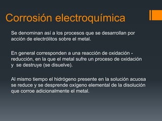 Corrosión electroquímica
Se denominan así a los procesos que se desarrollan por
acción de electrólitos sobre el metal.
En general corresponden a una reacción de oxidación -
reducción, en la que el metal sufre un proceso de oxidación
y se destruye (se disuelve).
Al mismo tiempo el hidrógeno presente en la solución acuosa
se reduce y se desprende oxígeno elemental de la disolución
que corroe adicionalmente el metal.
 