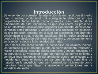 Se entiende por corrosión la interacción de un metal con el medio
que lo rodea, produciendo el consiguiente deterioro en sus
propiedades tanto físicas como químicas. Las características
fundamental de este fenómeno, es que sólo ocurre en presencia
de un electrólito, ocasionando regiones plenamente identificadas,
llamadas estas anódicas y catódicas: una reacción de oxidación
es una reacción anódica, en la cual los electrones son liberados
dirigiéndose a otras regiones catódicas. En la región anódica se
producirá la disolución del metal (corrosión) y, consecuentemente
en la región catódica la inmunidad del metal.
Los enlaces metálicos tienden a convertirse en enlaces iónicos,
los favorece que el material puede en cierto momento transferir y
recibir electrones, creando zonas catódicas y zonas anódicas en
su estructura. La velocidad a que un material se corroe es lenta y
continua todo dependiendo del ambiente donde se encuentre, a
medida que pasa el tiempo se va creando una capa fina de
material en la superficie, que van formándose inicialmente como
manchas hasta que llegan a aparecer imperfecciones en la
superficie del metal.
 