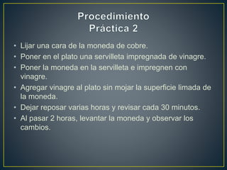 • Lijar una cara de la moneda de cobre.
• Poner en el plato una servilleta impregnada de vinagre.
• Poner la moneda en la servilleta e impregnen con
vinagre.
• Agregar vinagre al plato sin mojar la superficie limada de
la moneda.
• Dejar reposar varias horas y revisar cada 30 minutos.
• Al pasar 2 horas, levantar la moneda y observar los
cambios.
 