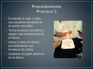 • Enciende la vela y fíjala
con parafina derretida en
el centro del plato
• Toma levadura de hierro y
déjala caer lentamente en
la flama
• Lleva a cabo el mismo
procedimiento con
limadura de cobre
• Sostiene el papel aluminio
en la flama
 