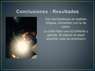 Con las limaduras se realizan
chispas. Aumentan con la de
cobre.
La cinta hace una luz brillante y
grande. Al colocar el papel
aluminio, este se achicharro
 