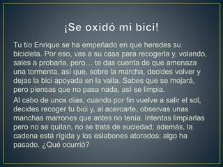 Tu tío Enrique se ha empeñado en que heredes su
bicicleta. Por eso, vas a su casa para recogerla y, volando,
sales a probarla, pero… te das cuenta de que amenaza
una tormenta, así que, sobre la marcha, decides volver y
dejas la bici apoyada en la valla. Sabes que se mojará,
pero piensas que no pasa nada, así se limpia.
Al cabo de unos días, cuando por fin vuelve a salir el sol,
decides recoger tu bici y, al acercarte, observas unas
manchas marrones que antes no tenía. Intentas limpiarlas
pero no se quitan, no se trata de suciedad; además, la
cadena está rígida y los eslabones atorados; algo ha
pasado. ¿Qué ocurrió?
 