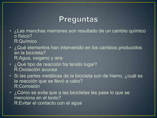 • ¿Las manchas marrones son resultado de un cambio químico
o físico?
R:Químico
• ¿Qué elementos han intervenido en los cambios producidos
en la bicicleta?
R:Agua, oxigeno y aire
• ¿Qué tipo de reacción ha tenido lugar?
R:Oxidación acuosa
• Si las partes metálicas de la bicicleta son de hierro, ¿cuál es
la reacción que se llevó a cabo?
R:Corrosión
• ¿Cómo se evita que a las bicicletas les pase lo que se
menciona en el texto?
R:Evitar el contacto con el agua
 