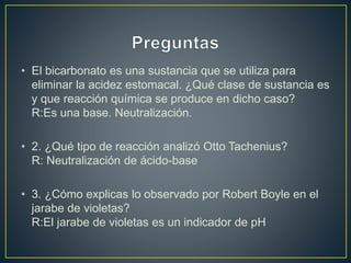 • El bicarbonato es una sustancia que se utiliza para
eliminar la acidez estomacal. ¿Qué clase de sustancia es
y que reacción química se produce en dicho caso?
R:Es una base. Neutralización.
• 2. ¿Qué tipo de reacción analizó Otto Tachenius?
R: Neutralización de ácido-base
• 3. ¿Cómo explicas lo observado por Robert Boyle en el
jarabe de violetas?
R:El jarabe de violetas es un indicador de pH
 