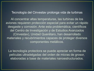 Tecnología del Cinvestav prolonga vida de turbinas
Al concentrar altas temperaturas, las turbinas de los
aviones requieren protección especial para evitar un rápido
desgaste y corrosión. Ante esta problemática, científicos
del Centro de Investigación y de Estudios Avanzados
(Cinvestav), Unidad Querétaro, han desarrollado
materiales y recubrimientos capaces de proteger diversos
componentes metálicos.
La tecnología protectora se puede apreciar en forma de
películas ultradelgadas del orden de micras de grosor,
elaboradas a base de materiales nanoestructurados.
 