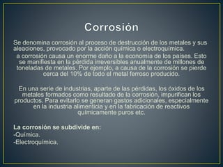 Se denomina corrosión al proceso de destrucción de los metales y sus
aleaciones, provocado por la acción química o electroquímica.
a corrosión causa un enorme daño a la economía de los países. Esto
se manifiesta en la pérdida irreversibles anualmente de millones de
toneladas de metales. Por ejemplo, a causa de la corrosión se pierde
cerca del 10% de todo el metal ferroso producido.
En una serie de industrias, aparte de las pérdidas, los óxidos de los
metales formados como resultado de la corrosión, impurifican los
productos. Para evitarlo se generan gastos adicionales, especialmente
en la industria alimenticia y en la fabricación de reactivos
químicamente puros etc.
La corrosión se subdivide en:
-Química.
-Electroquímica.
 