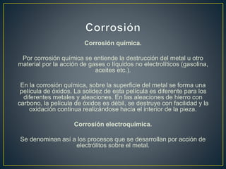 Corrosión química.
Por corrosión química se entiende la destrucción del metal u otro
material por la acción de gases o líquidos no electrolíticos (gasolina,
aceites etc.).
En la corrosión química, sobre la superficie del metal se forma una
película de óxidos. La solidez de esta película es diferente para los
diferentes metales y aleaciones. En las aleaciones de hierro con
carbono, la película de óxidos es débil, se destruye con facilidad y la
oxidación continua realizándose hacia el interior de la pieza.
Corrosión electroquímica.
Se denominan así a los procesos que se desarrollan por acción de
electrólitos sobre el metal.
 