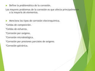  Define la problemática de la corrosión.
Los mayores problemas de la corrosión es que afecta principalmente
a la mayoría de elementos.
 Menciona los tipos de corrosión electroquimica.
*Celdas de composición.
*Celdas de esfuerzo.
*Corrosión por oxigeno.
*Corrosión microbiológica.
*Corrosión por presiones parciales de oxigeno.
*Corrosión galvánica.
 