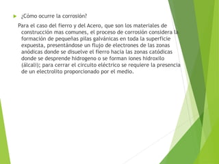  ¿Cómo ocurre la corrosión?
Para el caso del fierro y del Acero, que son los materiales de
construcción mas comunes, el proceso de corrosión considera la
formación de pequeñas pilas galvánicas en toda la superficie
expuesta, presentándose un flujo de electrones de las zonas
anódicas donde se disuelve el fierro hacia las zonas catódicas
donde se desprende hidrogeno o se forman iones hidroxilo
(álcali); para cerrar el circuito eléctrico se requiere la presencia
de un electrolito proporcionado por el medio.
 