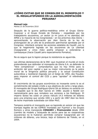 ¿CÓMO EVITAR QUE SE CONSOLIDE EL MONOPOLIO Y
  EL MEGALATIFUNDIO EN LA AGROALIMENTACIÓN
                  PERUANA?

Manuel Lajo
Martes 21 de Diciembre 2010

Después de la guerra político-mediática entre el Grupo Gloria-
Coazúcar y el Grupo Oviedo de Pomalca - respaldado por los
trabajadores azucareros, un sector (a mi juicio el no alanista) del
APRA y la mayoría de los Congresistas - en los próximos días Gloria –
aprovechando la observación por Alan García de la ley de
prolongación de un año de la protección patrimonial aprobada por el
Congreso- intentará comprar las acciones estatales de Cayaltí ,con lo
que la hegemonía lograda en las azucareras de La Libertad
(Casagrande y cinco más) podría empezar a extenderse a
Lambayeque (hacia Cayaltí pero especialmente Pomalca).

No es seguro que lo logren porque la resistencia es aguerrida.

Las últimas declaraciones de la SNI -que muestran el mundo al revés
pretendiendo que defender el monopolio de Gloria S.A. es defender la
"libre competencia" - comprobamos que no hay límite para la
ambición del gran capital y que su mejor instrumento es la pobre
moral de la dirigencia política peruana y la actual Constitución
autocrática y neoliberal (lograda con el Golpe de 1992, dos fraudes:
para imponer el control del CCD y para "aprobar" el referéndum
1993)

El crecimiento de los grupos económicos es incesante como lo es el
sometimiento del estado criollo a sus objetivos de corto y largo plazo.
El monopolio del Grupo Rodríguez-Gloria SA en lácteos no existiría sin
el respaldo que le dio Alan García en 1986: asustó a Nestlé con
nacionalizarla para que rematara sus acciones a los Rodríguez. El
imperio lácteo les costó un precio ridículo (4.5 millones de dólares
para una empresa que vendía 100) y a partir de 1987 Alan los llenó
de leche importada subsidiada con dólar MUC.

Tampoco existiría el monopolio que va logrando en azúcar sin que las
trampas legales de las CEPRIS montadas por Fujimori y los Grupos
Romero y otros manejando CONASEV y Proinversión desde 1994
(cambio de modelo y búsqueda de socios para las ex cooperativas
azucareras) no le hubieran permitido comprar Casagrande por 10
millones de dólares, una bicoca, bajo el Gobierno de Toledo, en el
2004.

                                                                     1
 