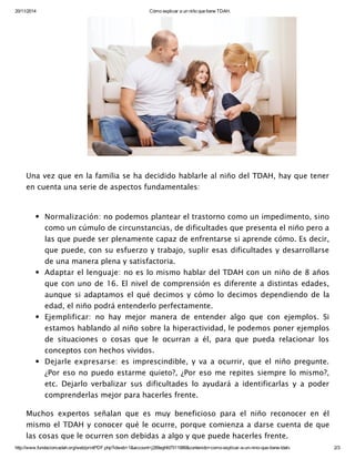 20/11/2014 Cómo explicar a un niño que tiene TDAH.
http://www.fundacioncadah.org/web/printPDF.php?idweb=1&account=j289eghfd7511986&contenido=como­explicar­a­un­nino­que­tiene­tdah­ 2/3
Una vez que en la familia se ha decidido hablarle al niño del TDAH, hay que tener
en cuenta una serie de aspectos fundamentales:
Normalización: no podemos plantear el trastorno como un impedimento, sino
como un cúmulo de circunstancias, de dificultades que presenta el niño pero a
las que puede ser plenamente capaz de enfrentarse si aprende cómo. Es decir,
que puede, con su esfuerzo y trabajo, suplir esas dificultades y desarrollarse
de una manera plena y satisfactoria.
Adaptar el lenguaje: no es lo mismo hablar del TDAH con un niño de 8 años
que con uno de 16. El nivel de comprensión es diferente a distintas edades,
aunque si adaptamos el qué decimos y cómo lo decimos dependiendo de la
edad, el niño podrá entenderlo perfectamente.
Ejemplificar: no hay mejor manera de entender algo que con ejemplos. Si
estamos hablando al niño sobre la hiperactividad, le podemos poner ejemplos
de situaciones o cosas que le ocurran a él, para que pueda relacionar los
conceptos con hechos vividos.
Dejarle expresarse: es imprescindible, y va a ocurrir, que el niño pregunte.
¿Por eso no puedo estarme quieto?, ¿Por eso me repites siempre lo mismo?,
etc. Dejarlo verbalizar sus dificultades lo ayudará a identificarlas y a poder
comprenderlas mejor para hacerles frente.
Muchos expertos señalan que es muy beneficioso para el niño reconocer en él
mismo el TDAH y conocer qué le ocurre, porque comienza a darse cuenta de que
las cosas que le ocurren son debidas a algo y que puede hacerles frente.
 