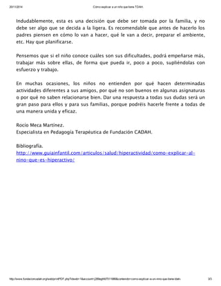 20/11/2014 Cómo explicar a un niño que tiene TDAH.
http://www.fundacioncadah.org/web/printPDF.php?idweb=1&account=j289eghfd7511986&contenido=como­explicar­a­un­nino­que­tiene­tdah­ 3/3
Indudablemente, esta es una decisión que debe ser tomada por la familia, y no
debe ser algo que se decida a la ligera. Es recomendable que antes de hacerlo los
padres piensen en cómo lo van a hacer, qué le van a decir, preparar el ambiente,
etc. Hay que planificarse.
Pensemos que si el niño conoce cuáles son sus dificultades, podrá empeñarse más,
trabajar más sobre ellas, de forma que pueda ir, poco a poco, supliéndolas con
esfuerzo y trabajo.
En muchas ocasiones, los niños no entienden por qué hacen determinadas
actividades diferentes a sus amigos, por qué no son buenos en algunas asignaturas
o por qué no saben relacionarse bien. Dar una respuesta a todas sus dudas será un
gran paso para ellos y para sus familias, porque podréis hacerle frente a todas de
una manera unida y eficaz.
Rocío Meca Martínez.
Especialista en Pedagogía Terapéutica de Fundación CADAH.
Bibliografía.
http://www.guiainfantil.com/articulos/salud/hiperactividad/como-explicar-al-
nino-que-es-hiperactivo/
 