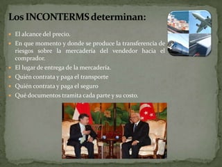  El alcance del precio.
 En que momento y donde se produce la transferencia de
riesgos sobre la mercadería del vendedor hacia el
comprador.
 El lugar de entrega de la mercadería.
 Quién contrata y paga el transporte
 Quién contrata y paga el seguro
 Qué documentos tramita cada parte y su costo.
 