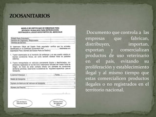 Documento que controla a las
empresas que fabrican,
distribuyen, importan,
exportan y comercializan
productos de uso veterinario
en el país, evitando su
proliferación y establecimiento
ilegal y al mismo tiempo que
estas comercialicen productos
ilegales o no registrados en el
territorio nacional.
 