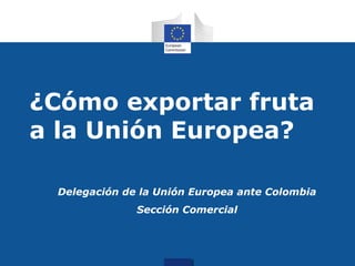 ¿Cómo exportar fruta
a la Unión Europea?

 Delegación de la Unión Europea ante Colombia
              Sección Comercial
 