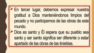En tercer lugar, debemos expresar nuestra
gratitud a Dios manteniéndonos limpios del
pecado y no participemos de las obras de este
mundo.
Dios es santo y Él espera que su pueblo sea
santo y ser santo significa ser diferente o estar
apartado de las obras de las tinieblas.
 