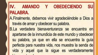 IV. AMANDO Y OBEDECIENDO SU
PALABRA.
A.Finalmente, debemos vivir agradeciéndole a Dios a
través de amar y obedecer su palabra.
B.La verdadera bienaventuranza se encuentra en
apartarse de la inmundicia de este mundo y obedecer
su palabra, ya que en ella se encuentra la guía
perfecta para nuestra vida, nos muestra la senda de
vida y aquel que la sigue es verdaderamente
 