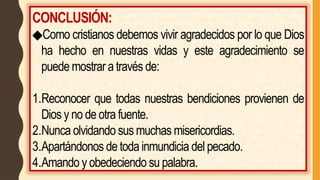 CONCLUSIÓN:
◆Como cristianos debemos vivir agradecidos por lo que Dios
ha hecho en nuestras vidas y este agradecimiento se
puede mostrar a través de:
1.Reconocer que todas nuestras bendiciones provienen de
Dios y no de otra fuente.
2.Nunca olvidando sus muchas misericordias.
3.Apartándonos de toda inmundicia del pecado.
4.Amando y obedeciendo su palabra.
 
