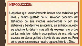 INTRODUCCIÓN:
A.Aquellos que verdaderamente hemos sido redimidos por
Dios y hemos gustado de su salvación podemos dar
testimonio de sus muchas misericordias y por ello
alabamos y bendecimos su nombre, sin embargo, nuestro
agradecimiento debe ir más allá de expresar uno o dos
cantos, más bien debe ir acompañado de una vida que
expresa su eterna gratitud a través de sus acciones. Pero
cómo podemos expresar nuestro agradecimiento a Dios.
 