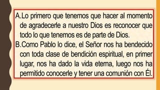 A.Lo primero que tenemos que hacer al momento
de agradecerle a nuestro Dios es reconocer que
todo lo que tenemos es de parte de Dios.
B.Como Pablo lo dice, el Señor nos ha bendecido
con toda clase de bendición espiritual, en primer
lugar, nos ha dado la vida eterna, luego nos ha
permitido conocerle y tener una comunión con Él.
 