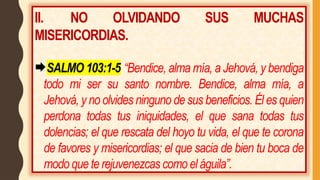 II. NO OLVIDANDO SUS MUCHAS
MISERICORDIAS.
SALMO 103:1-5 “Bendice, alma mía, a Jehová, y bendiga
todo mi ser su santo nombre. Bendice, alma mía, a
Jehová, y no olvides ninguno de sus beneficios. Él es quien
perdona todas tus iniquidades, el que sana todas tus
dolencias; el que rescata del hoyo tu vida, el que te corona
de favores y misericordias; el que sacia de bien tu boca de
modo que te rejuvenezcas como el águila”.
 