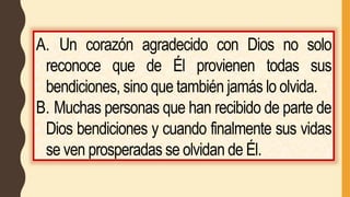 A. Un corazón agradecido con Dios no solo
reconoce que de Él provienen todas sus
bendiciones, sino que también jamás lo olvida.
B. Muchas personas que han recibido de parte de
Dios bendiciones y cuando finalmente sus vidas
se ven prosperadas se olvidan de Él.
 
