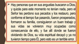  Hay personas que en sus angustias buscaron a Dios,
y quizás para este momento no tenían nada, pero el
Señor les perdono sus pecados y los restauro, pero
conforme el tiempo fue pasando, fueron prosperados,
formaron su familia, consiguieron un buen trabajo y
sus vidas se volvieron muy ocupadas como
consecuencia de ello, y fue allí donde se fueron
olvidando de Dios, su vida espiritual decayó y ya no
tuvieron tiempo para Él, pero esto es un terrible error.
 