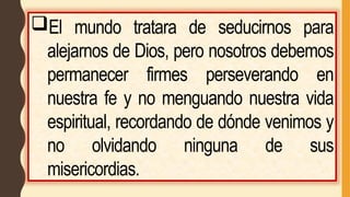 El mundo tratara de seducirnos para
alejarnos de Dios, pero nosotros debemos
permanecer firmes perseverando en
nuestra fe y no menguando nuestra vida
espiritual, recordando de dónde venimos y
no olvidando ninguna de sus
misericordias.
 