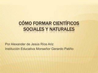CÓMO FORMAR CIENTÍFICOS
          SOCIALES Y NATURALES

Por Alexander de Jesús Ríos Ariz
Institución Educativa Monseñor Gerardo Patiño
 