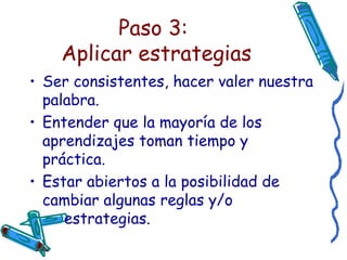 Paso 3:  Aplicar estrategias Ser consistentes, hacer valer nuestra palabra. Entender que la mayoría de los aprendizajes toman tiempo y práctica. Estar abiertos a la posibilidad de  cambiar algunas reglas y/o  estrategias. 