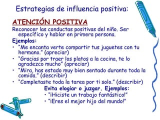 Estrategias de influencia positiva: ATENCIÓN POSITIVA Reconocer las conductas positivas del niño. Ser específico y hablar en primera persona.  Ejemplos:  “ Me encanta verte compartir tus juguetes con tu hermano.” (apreciar) “ Gracias por traer los platos a la cocina, te lo agradezco mucho” (apreciar) “ Mira, has estado muy bien sentado durante toda la comida.” (describir) “ Completaste toda la tarea por ti solo.” (describir) Evita elogiar o juzgar. Ejemplos: “ ¡Hiciste un trabajo fantástico!” “ ¡Eres el mejor hijo del mundo!” 