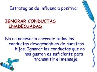 Estrategias de influencia positiva: IGNORAR CONDUCTAS INADECUADAS No es necesario corregir todas las conductas desagradables de nuestros  hijos. Ignorar las conductas que no  nos gustan es suficiente para  transmitir el mensaje. 