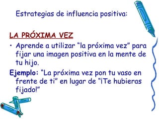 Estrategias de influencia positiva: LA PRÓXIMA VEZ Aprende a utilizar “la próxima vez” para fijar una imagen positiva en la mente de tu hijo. Ejemplo:  “La próxima vez pon tu vaso en frente de ti” en lugar de “¡Te hubieras fijado!” 