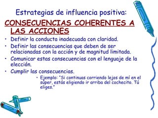 Estrategias de influencia positiva: CONSECUENCIAS COHERENTES A LAS ACCIONES Definir la conducta inadecuada con claridad. Definir las consecuencias que deben de ser relacionadas con la acción y de magnitud limitada.  Comunicar estas consecuencias con el lenguaje de la elección. Cumplir las consecuencias. Ejemplo: “Si continuas corriendo lejos de mí en el súper, estás eligiendo ir arriba del cochecito. Tú eliges.” 