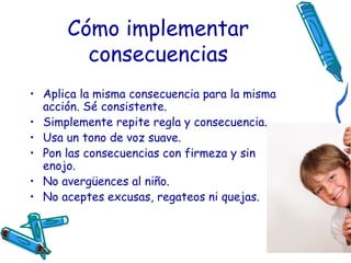 Cómo implementar consecuencias Aplica la misma consecuencia para la misma acción. Sé consistente.  Simplemente repite regla y consecuencia.  Usa un tono de voz suave.  Pon las consecuencias con firmeza y sin enojo.  No avergüences al niño.  No aceptes excusas, regateos ni quejas.  