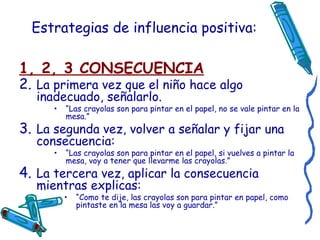 Estrategias de influencia positiva: 1, 2, 3 CONSECUENCIA La primera vez que el niño hace algo inadecuado, señalarlo.  “ Las crayolas son para pintar en el papel, no se vale pintar en la mesa.” La segunda vez, volver a señalar y fijar una consecuencia:  “ Las crayolas son para pintar en el papel, si vuelves a pintar la mesa, voy a tener que llevarme las crayolas.” La tercera vez, aplicar la consecuencia mientras explicas:  “ Como te dije, las crayolas son para pintar en papel, como pintaste en la mesa las voy a guardar.” 