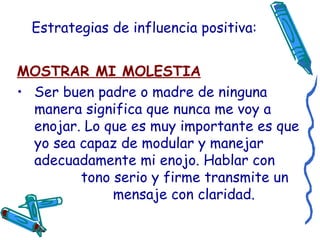 Estrategias de influencia positiva: MOSTRAR MI MOLESTIA Ser buen padre o madre de ninguna manera significa que nunca me voy a enojar. Lo que es muy importante es que yo sea capaz de modular y manejar adecuadamente mi enojo. Hablar con  tono serio y firme transmite un  mensaje con claridad. 