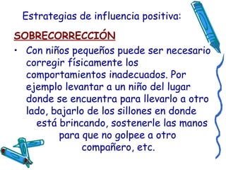 Estrategias de influencia positiva: SOBRECORRECCIÓN Con niños pequeños puede ser necesario corregir físicamente los comportamientos inadecuados. Por ejemplo levantar a un niño del lugar donde se encuentra para llevarlo a otro lado, bajarlo de los sillones en donde  está brincando, sostenerle las manos  para que no golpee a otro  compañero, etc.  