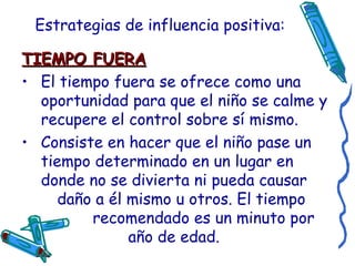 Estrategias de influencia positiva: TIEMPO FUERA El tiempo fuera se ofrece como una oportunidad para que el niño se calme y recupere el control sobre sí mismo. Consiste en hacer que el niño pase un tiempo determinado en un lugar en donde no se divierta ni pueda causar  daño a él mismo u otros. El tiempo  recomendado es un minuto por  año de edad. 