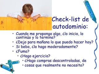 Check-list de autodominio: Cuando me propongo algo, ¿lo inicio, lo continúo y lo termino?   ¿Dejo para mañana lo que puedo hacer hoy?   Si bebo, ¿lo hago moderadamente?   ¿Fumo?   ¿Hago ejercicio?   ¿Hago compras descontroladas, de  cosas que realmente no necesito? 