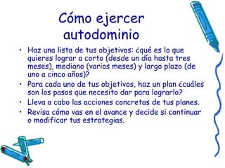 Cómo ejercer autodominio Haz una lista de tus objetivos: ¿qué es lo que quieres lograr a corto (desde un día hasta tres meses), mediano (varios meses) y largo plazo (de uno a cinco años)?   Para cada uno de tus objetivos, haz un plan ¿cuáles son los pasos que necesito dar para lograrlo?   Lleva a cabo las acciones concretas de tus planes.   Revisa cómo vas en el avance y decide si continuar o modificar tus estrategias.   