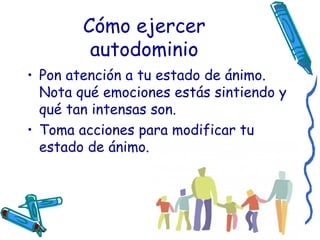 Cómo ejercer autodominio Pon atención a tu estado de ánimo. Nota qué emociones estás sintiendo y qué tan intensas son. Toma acciones para modificar tu estado de ánimo. 