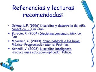 Referencias y lecturas recomendadas: Gómez, L.F. (1996) Disciplina y desarrollo del niño.  Sinéctica 8.  Ene-Jun. Barocio, R. (2004)  Disciplina con amor.   México: Pax Moorman, C. (2000).  Cómo hablarle a los hijos.  México: Programación Mental Positiva. Schmill, V. (2003).  Disciplina inteligente.  Producciones educación aplicada: Toluca. 