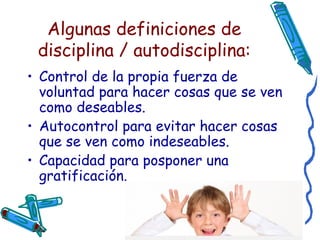 Algunas definiciones de disciplina / autodisciplina: Control de la propia fuerza de voluntad para hacer cosas que se ven como deseables. Autocontrol para evitar hacer cosas que se ven como indeseables.  Capacidad para posponer una gratificación.  
