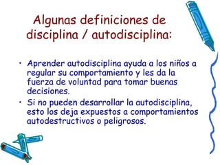 Algunas definiciones de disciplina / autodisciplina: Aprender autodisciplina ayuda a los niños a regular su comportamiento y les da la fuerza de voluntad para tomar buenas decisiones. Si no pueden desarrollar la autodisciplina, esto los deja expuestos a comportamientos autodestructivos o peligrosos. 
