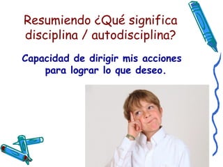 Resumiendo ¿Qué significa disciplina / autodisciplina? Capacidad de dirigir mis acciones para lograr lo que deseo. 