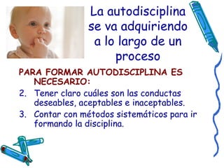 La autodisciplina se va adquiriendo a lo largo de un proceso PARA FORMAR AUTODISCIPLINA ES NECESARIO: Tener claro cuáles son las conductas deseables, aceptables e inaceptables. Contar con métodos sistemáticos para ir formando la disciplina. 