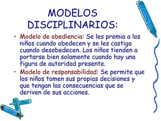MODELOS DISCIPLINARIOS: Modelo de obediencia:  Se les premia a los niños cuando obedecen y se les castiga cuando desobedecen. Los niños tienden a portarse bien solamente cuando hay una figura de autoridad presente. Modelo de responsabilidad:   Se permite que los niños tomen sus propias decisiones y que tengan las consecuencias que se deriven de sus acciones.  