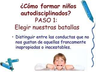   ¿Cómo formar niños autodisciplinados?   PASO 1:  Elegir nuestras batallas Distinguir entre las conductas que no nos gustan de aquellas francamente inapropiadas o inaceptables. 