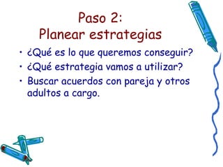 Paso 2:  Planear estrategias   ¿Qué es lo que queremos conseguir? ¿Qué estrategia vamos a utilizar? Buscar acuerdos con pareja y otros adultos a cargo. 